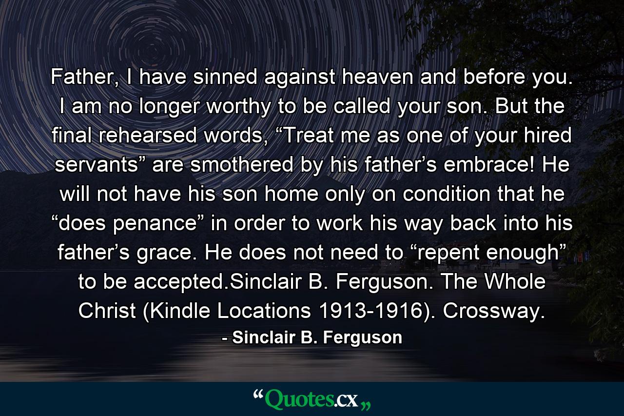 Father, I have sinned against heaven and before you. I am no longer worthy to be called your son. But the final rehearsed words, “Treat me as one of your hired servants” are smothered by his father’s embrace! He will not have his son home only on condition that he “does penance” in order to work his way back into his father’s grace. He does not need to “repent enough” to be accepted.Sinclair B. Ferguson. The Whole Christ (Kindle Locations 1913-1916). Crossway. - Quote by Sinclair B. Ferguson