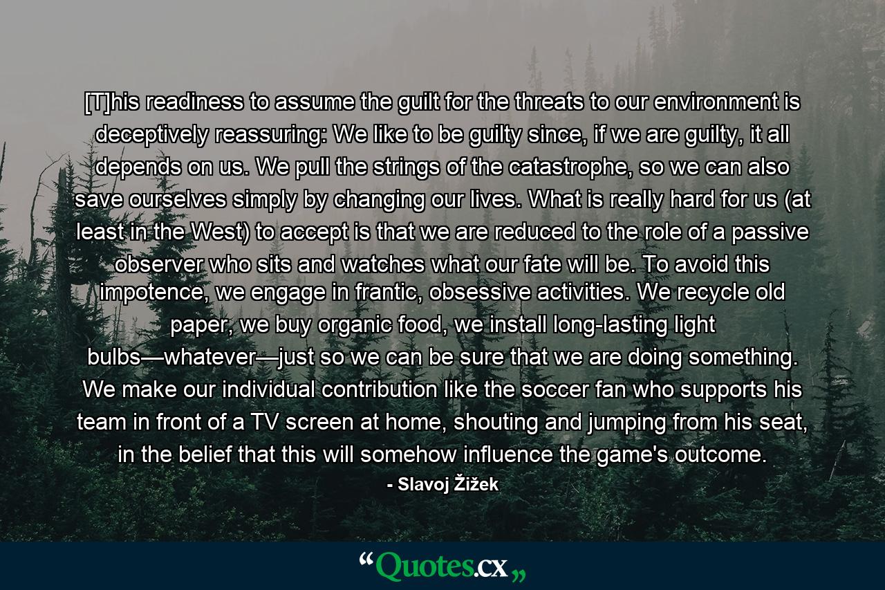 [T]his readiness to assume the guilt for the threats to our environment is deceptively reassuring: We like to be guilty since, if we are guilty, it all depends on us. We pull the strings of the catastrophe, so we can also save ourselves simply by changing our lives. What is really hard for us (at least in the West) to accept is that we are reduced to the role of a passive observer who sits and watches what our fate will be. To avoid this impotence, we engage in frantic, obsessive activities. We recycle old paper, we buy organic food, we install long-lasting light bulbs—whatever—just so we can be sure that we are doing something. We make our individual contribution like the soccer fan who supports his team in front of a TV screen at home, shouting and jumping from his seat, in the belief that this will somehow influence the game's outcome. - Quote by Slavoj Žižek