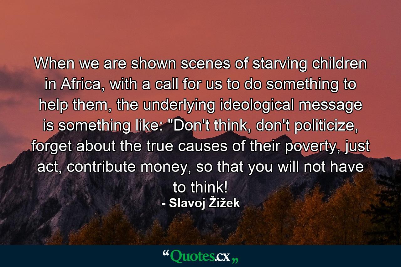 When we are shown scenes of starving children in Africa, with a call for us to do something to help them, the underlying ideological message is something like: 