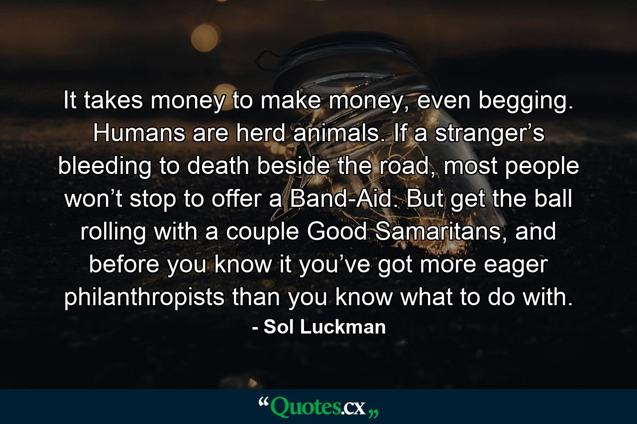 It takes money to make money, even begging. Humans are herd animals. If a stranger’s bleeding to death beside the road, most people won’t stop to offer a Band-Aid. But get the ball rolling with a couple Good Samaritans, and before you know it you’ve got more eager philanthropists than you know what to do with. - Quote by Sol Luckman