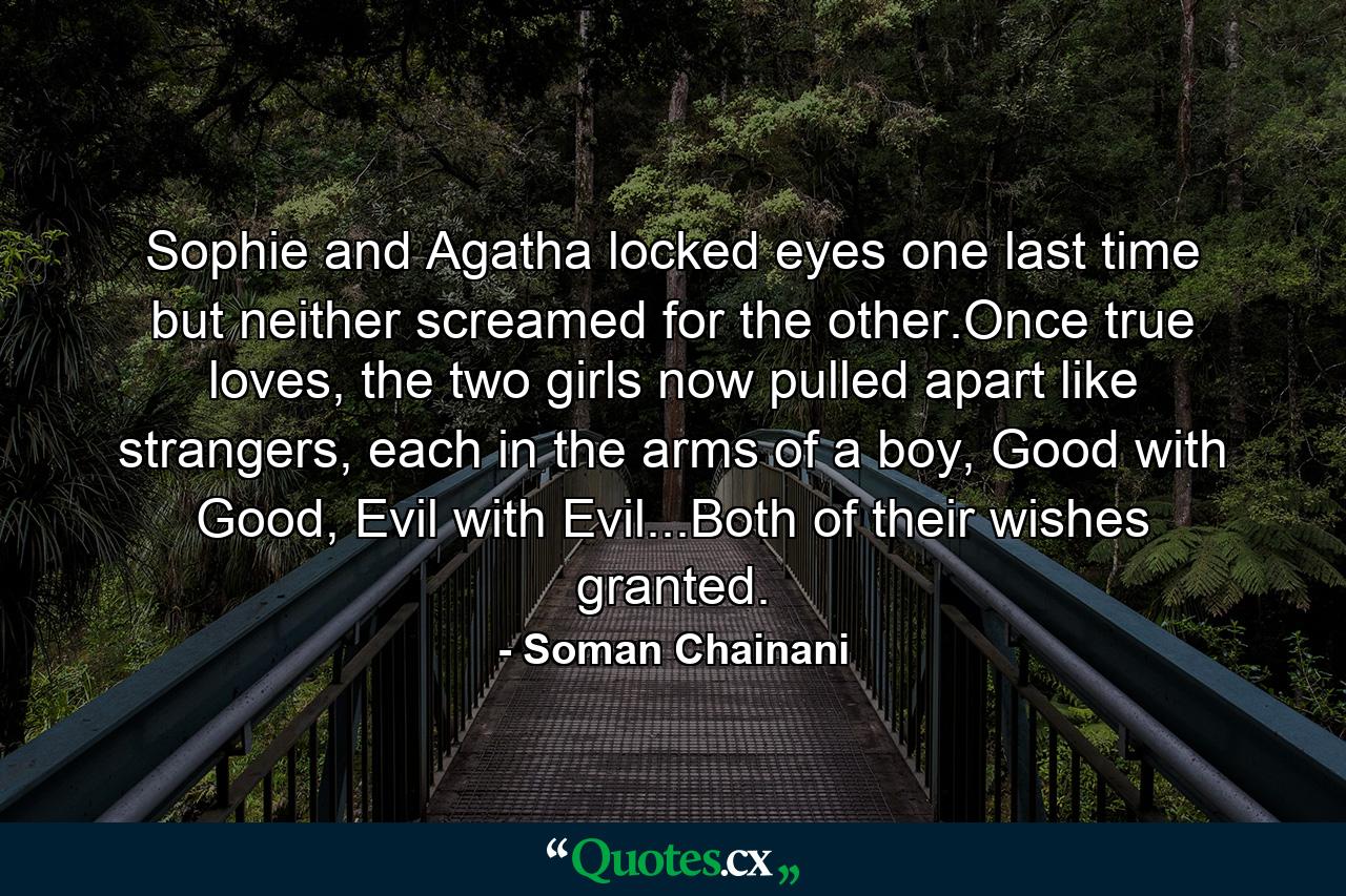 Sophie and Agatha locked eyes one last time but neither screamed for the other.Once true loves, the two girls now pulled apart like strangers, each in the arms of a boy, Good with Good, Evil with Evil...Both of their wishes granted. - Quote by Soman Chainani