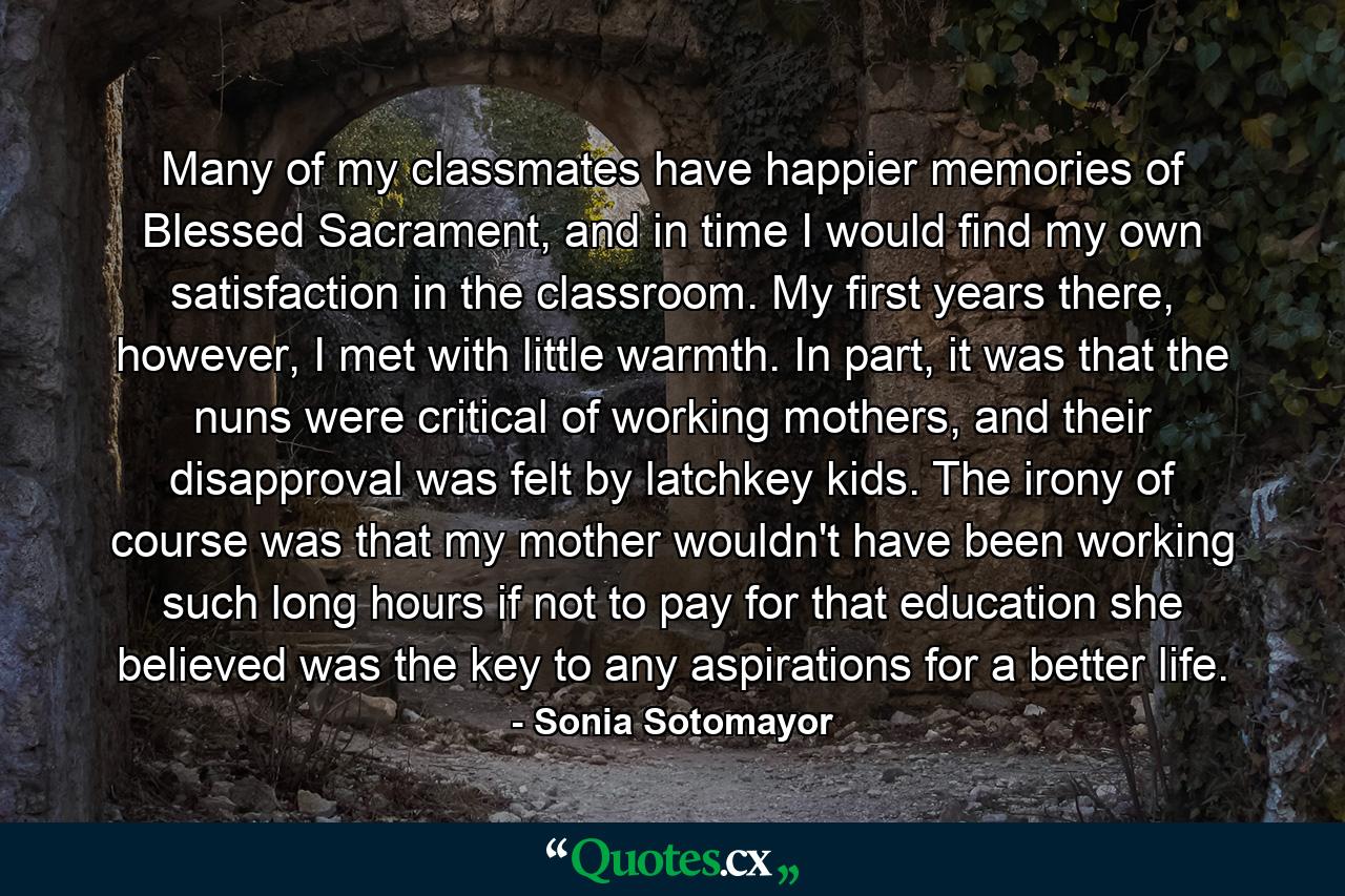 Many of my classmates have happier memories of Blessed Sacrament, and in time I would find my own satisfaction in the classroom. My first years there, however, I met with little warmth. In part, it was that the nuns were critical of working mothers, and their disapproval was felt by latchkey kids. The irony of course was that my mother wouldn't have been working such long hours if not to pay for that education she believed was the key to any aspirations for a better life. - Quote by Sonia Sotomayor