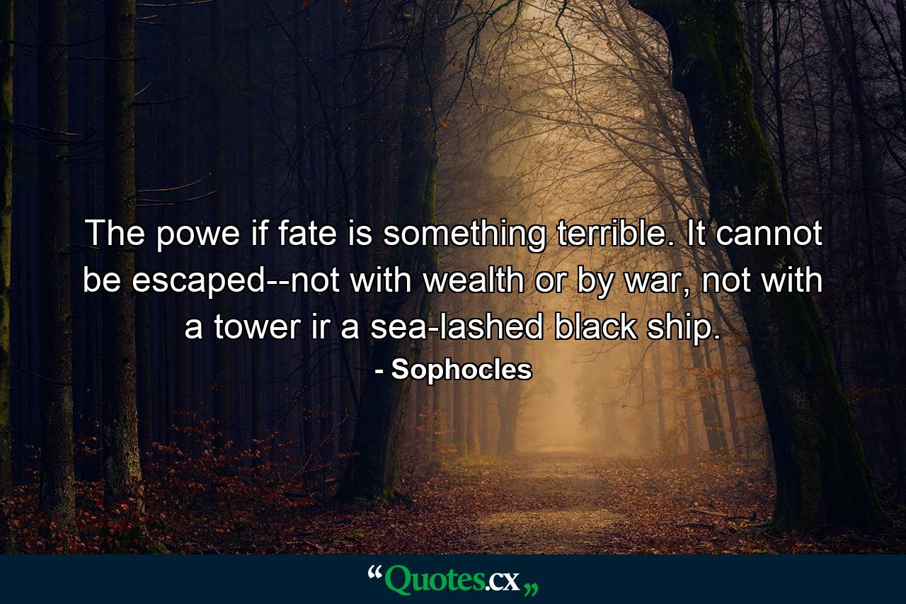 The powe if fate is something terrible. It cannot be escaped--not with wealth or by war, not with a tower ir a sea-lashed black ship. - Quote by Sophocles