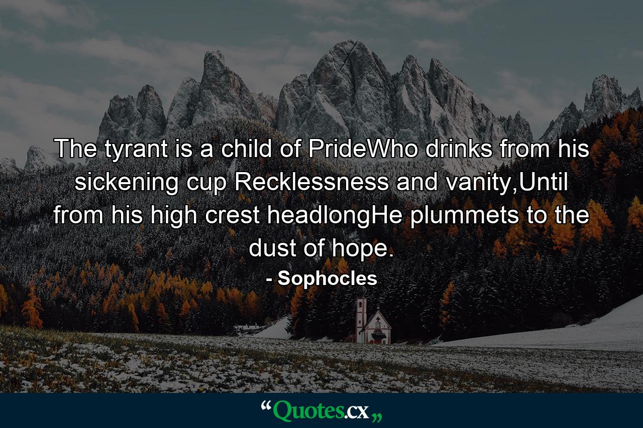 The tyrant is a child of PrideWho drinks from his sickening cup Recklessness and vanity,Until from his high crest headlongHe plummets to the dust of hope. - Quote by Sophocles