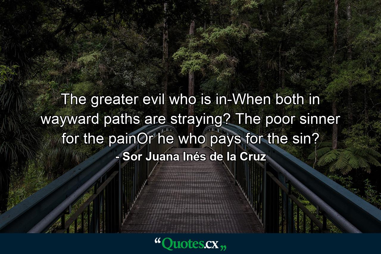 The greater evil who is in-When both in wayward paths are straying? The poor sinner for the painOr he who pays for the sin? - Quote by Sor Juana Inés de la Cruz