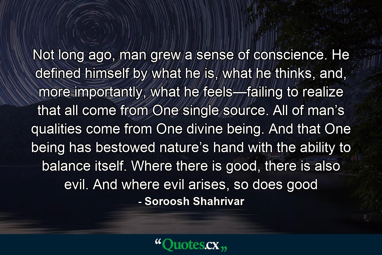 Not long ago, man grew a sense of conscience. He defined himself by what he is, what he thinks, and, more importantly, what he feels—failing to realize that all come from One single source. All of man’s qualities come from One divine being. And that One being has bestowed nature’s hand with the ability to balance itself. Where there is good, there is also evil. And where evil arises, so does good - Quote by Soroosh Shahrivar