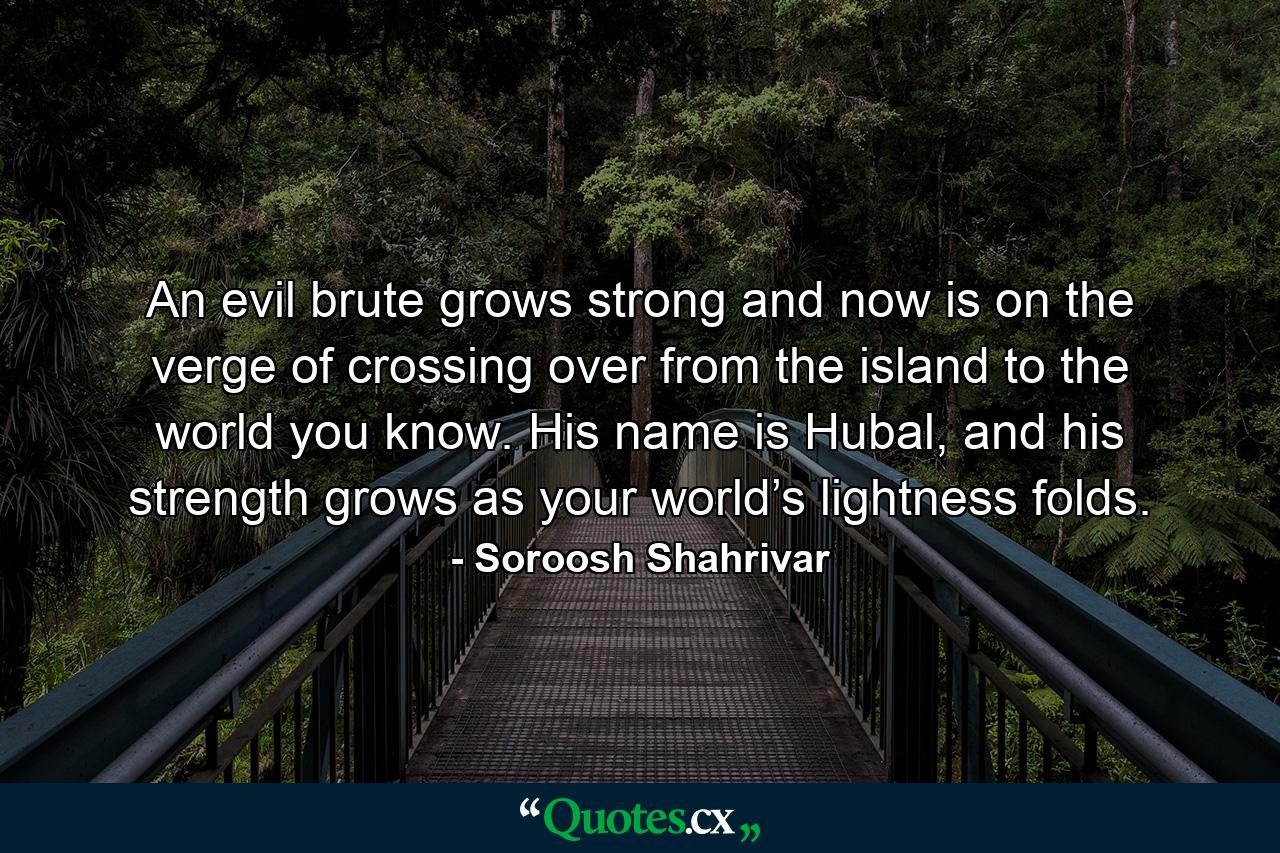 An evil brute grows strong and now is on the verge of crossing over from the island to the world you know. His name is Hubal, and his strength grows as your world’s lightness folds. - Quote by Soroosh Shahrivar