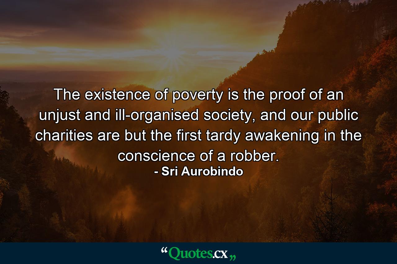 The existence of poverty is the proof of an unjust and ill-organised society, and our public charities are but the first tardy awakening in the conscience of a robber. - Quote by Sri Aurobindo