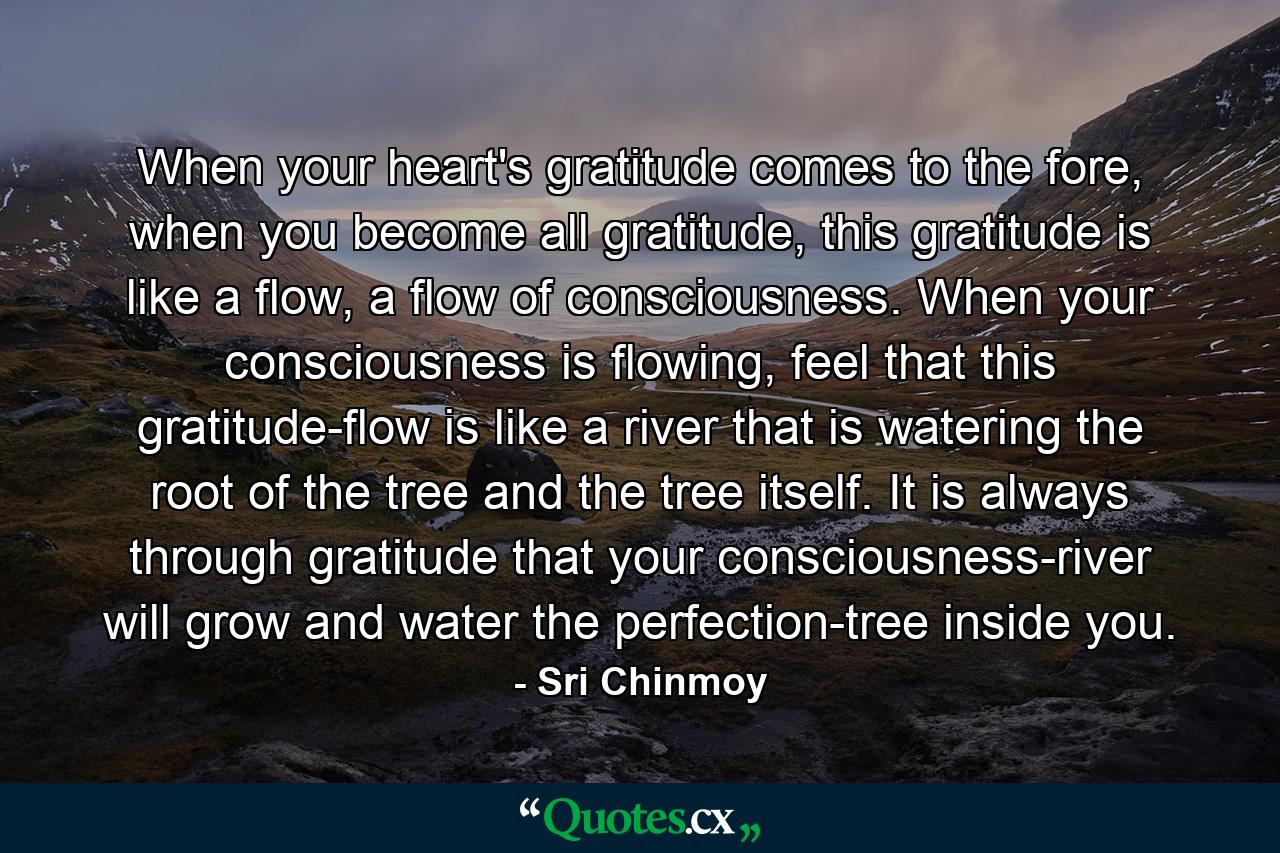 When your heart's gratitude comes to the fore, when you become all gratitude, this gratitude is like a flow, a flow of consciousness. When your consciousness is flowing, feel that this gratitude-flow is like a river that is watering the root of the tree and the tree itself. It is always through gratitude that your consciousness-river will grow and water the perfection-tree inside you. - Quote by Sri Chinmoy