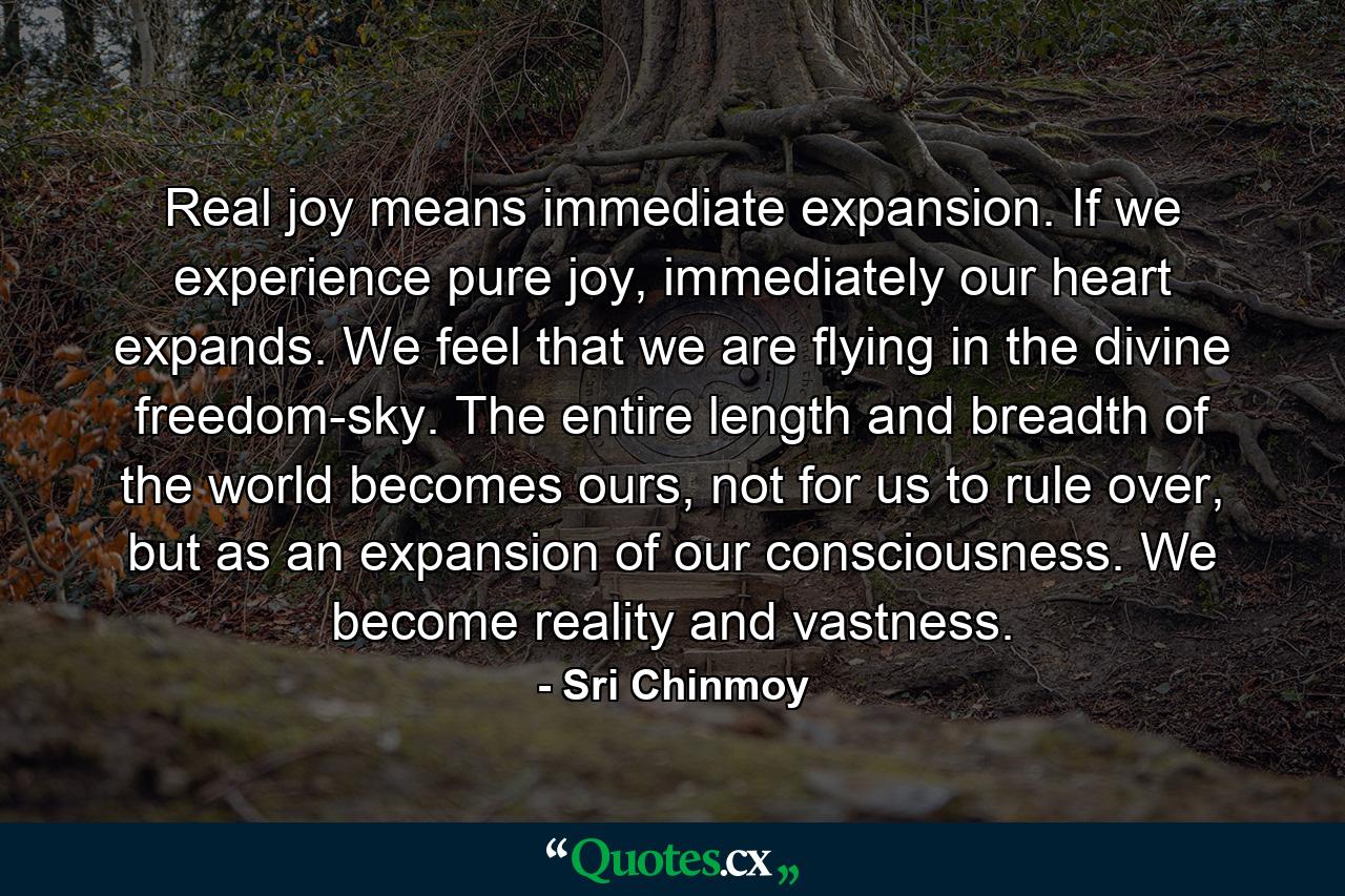 Real joy means immediate expansion. If we experience pure joy, immediately our heart expands. We feel that we are flying in the divine freedom-sky. The entire length and breadth of the world becomes ours, not for us to rule over, but as an expansion of our consciousness. We become reality and vastness. - Quote by Sri Chinmoy