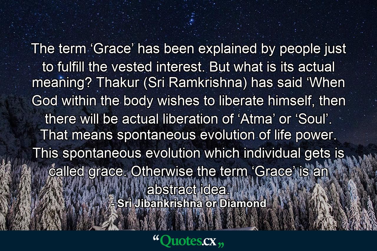 The term ‘Grace’ has been explained by people just to fulfill the vested interest. But what is its actual meaning? Thakur (Sri Ramkrishna) has said ‘When God within the body wishes to liberate himself, then there will be actual liberation of ‘Atma’ or ‘Soul’. That means spontaneous evolution of life power. This spontaneous evolution which individual gets is called grace. Otherwise the term ‘Grace’ is an abstract idea. - Quote by Sri Jibankrishna or Diamond