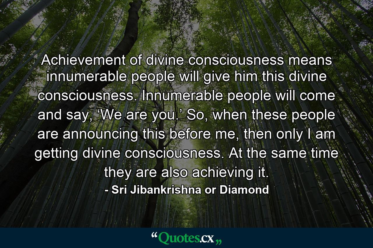 Achievement of divine consciousness means innumerable people will give him this divine consciousness. Innumerable people will come and say, ‘We are you.’ So, when these people are announcing this before me, then only I am getting divine consciousness. At the same time they are also achieving it. - Quote by Sri Jibankrishna or Diamond