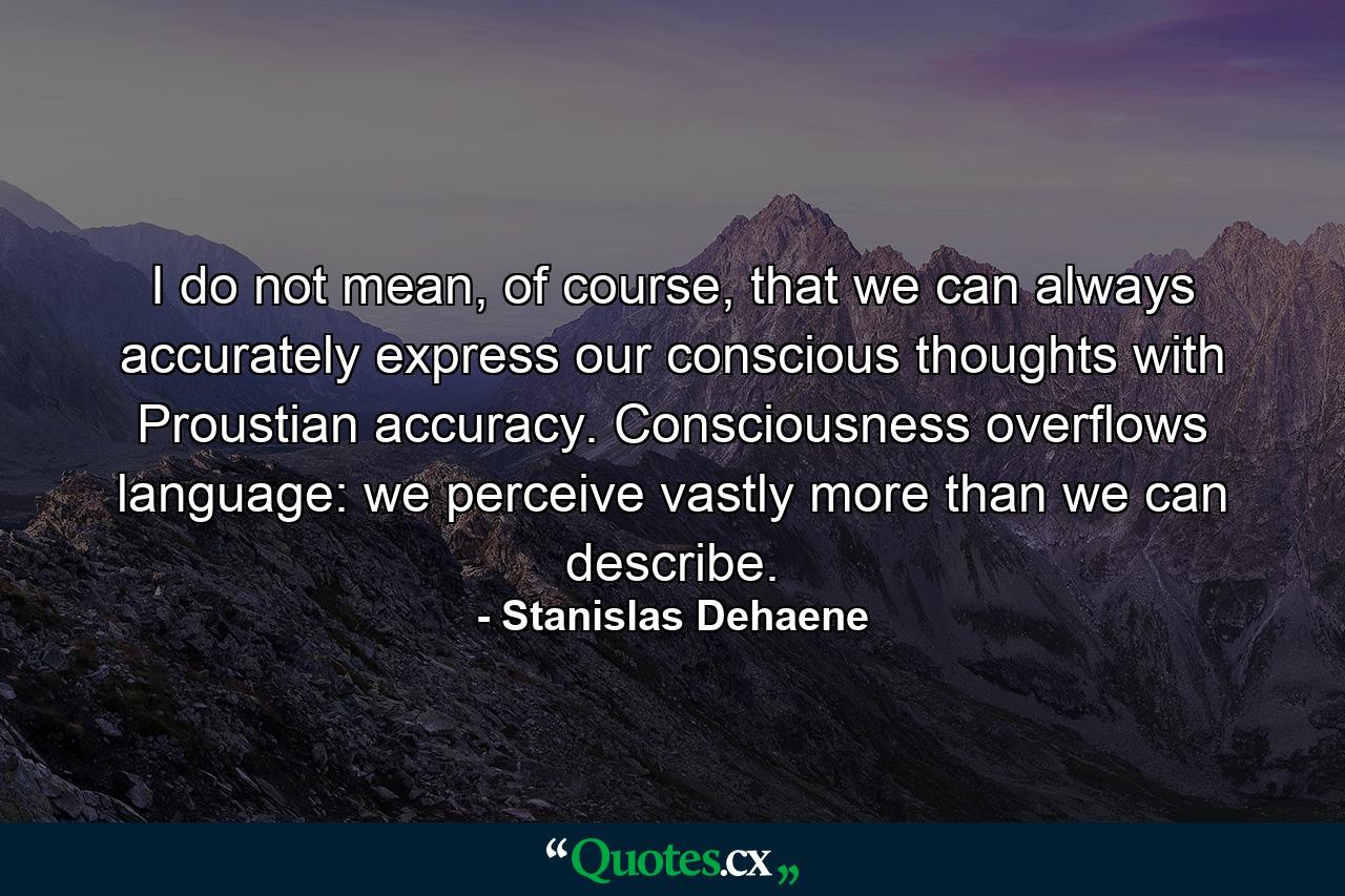 I do not mean, of course, that we can always accurately express our conscious thoughts with Proustian accuracy. Consciousness overflows language: we perceive vastly more than we can describe. - Quote by Stanislas Dehaene