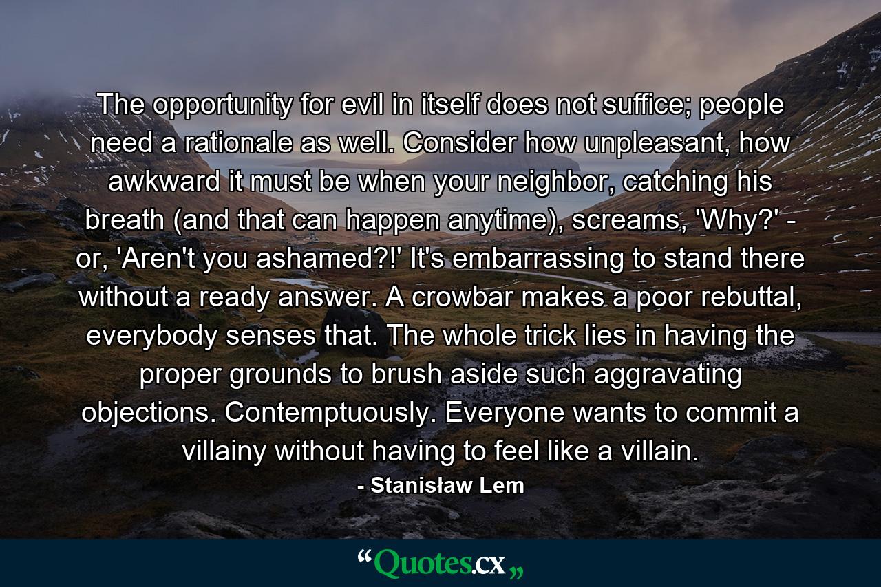 The opportunity for evil in itself does not suffice; people need a rationale as well. Consider how unpleasant, how awkward it must be when your neighbor, catching his breath (and that can happen anytime), screams, 'Why?' - or, 'Aren't you ashamed?!' It's embarrassing to stand there without a ready answer. A crowbar makes a poor rebuttal, everybody senses that. The whole trick lies in having the proper grounds to brush aside such aggravating objections. Contemptuously. Everyone wants to commit a villainy without having to feel like a villain. - Quote by Stanisław Lem