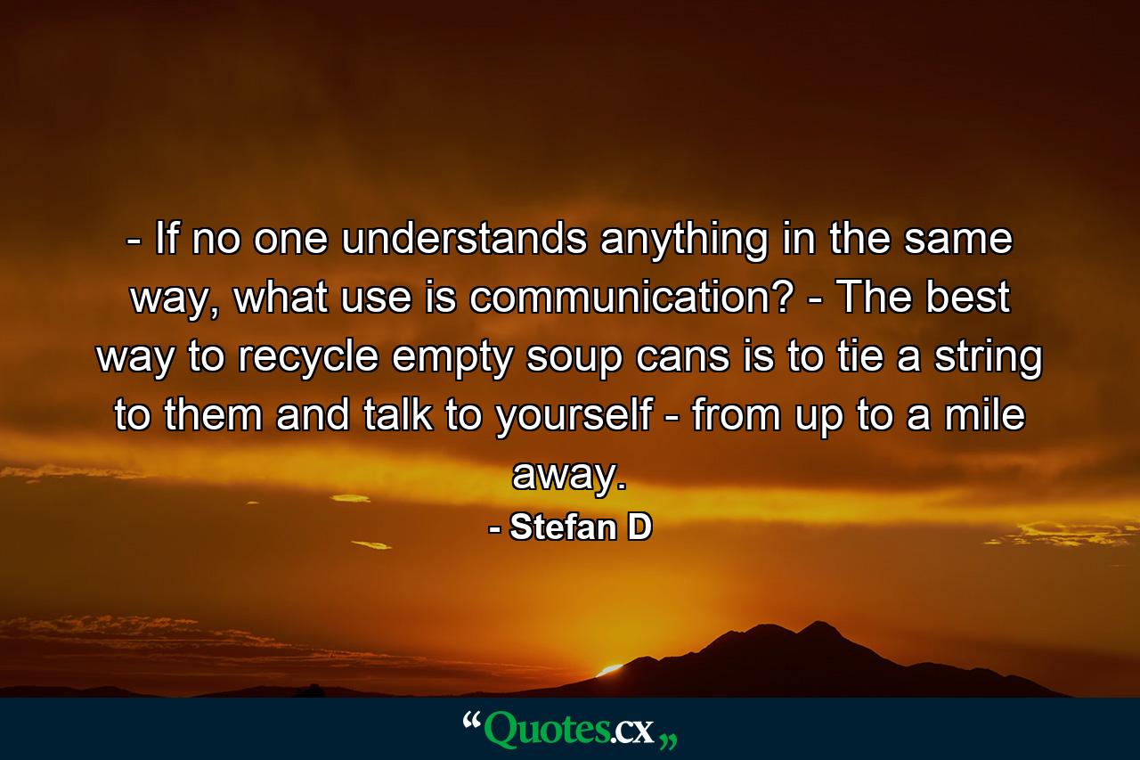 - If no one understands anything in the same way, what use is communication? - The best way to recycle empty soup cans is to tie a string to them and talk to yourself - from up to a mile away. - Quote by Stefan D