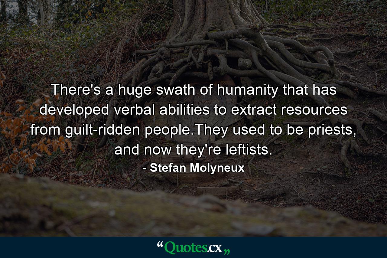 There's a huge swath of humanity that has developed verbal abilities to extract resources from guilt-ridden people.They used to be priests, and now they're leftists. - Quote by Stefan Molyneux