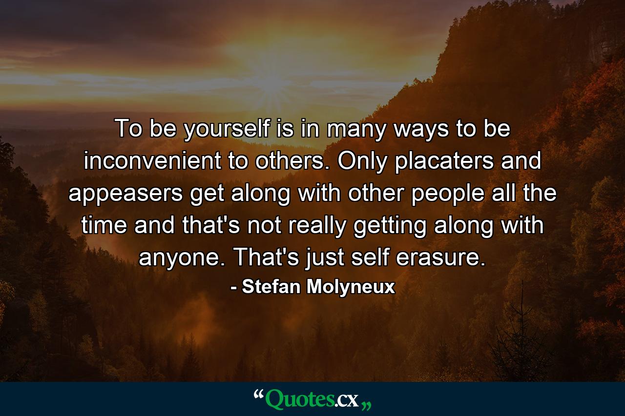 To be yourself is in many ways to be inconvenient to others. Only placaters and appeasers get along with other people all the time and that's not really getting along with anyone. That's just self erasure. - Quote by Stefan Molyneux