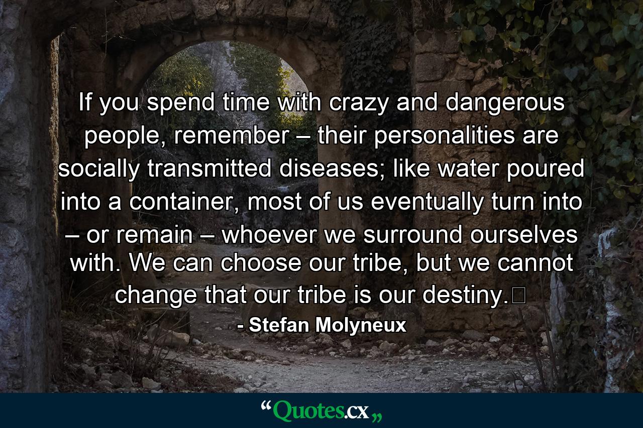 If you spend time with crazy and dangerous people, remember – their personalities are socially transmitted diseases; like water poured into a container, most of us eventually turn into – or remain – whoever we surround ourselves with. We can choose our tribe, but we cannot change that our tribe is our destiny.﻿ - Quote by Stefan Molyneux