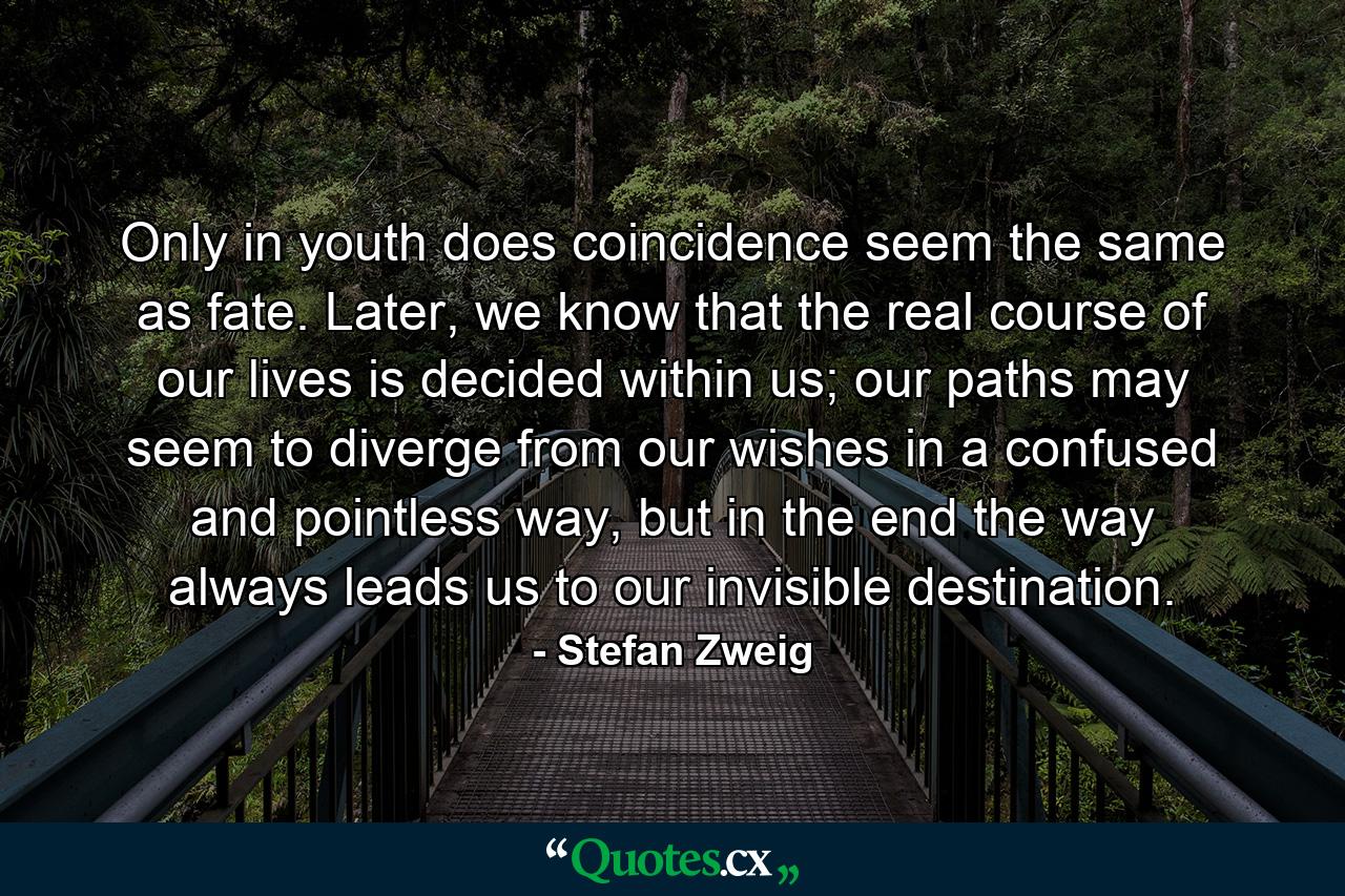 Only in youth does coincidence seem the same as fate. Later, we know that the real course of our lives is decided within us; our paths may seem to diverge from our wishes in a confused and pointless way, but in the end the way always leads us to our invisible destination. - Quote by Stefan Zweig