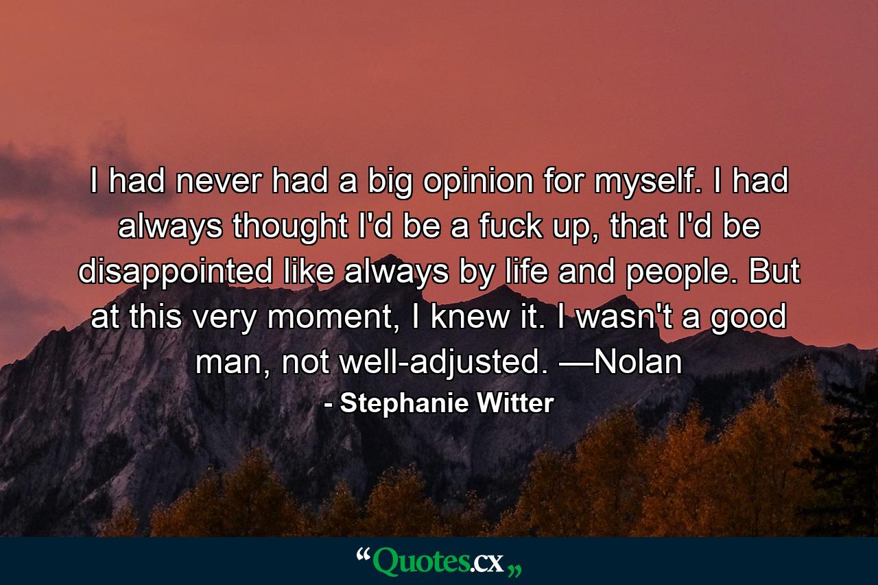 I had never had a big opinion for myself. I had always thought I'd be a fuck up, that I'd be disappointed like always by life and people. But at this very moment, I knew it. I wasn't a good man, not well-adjusted. —Nolan - Quote by Stephanie Witter