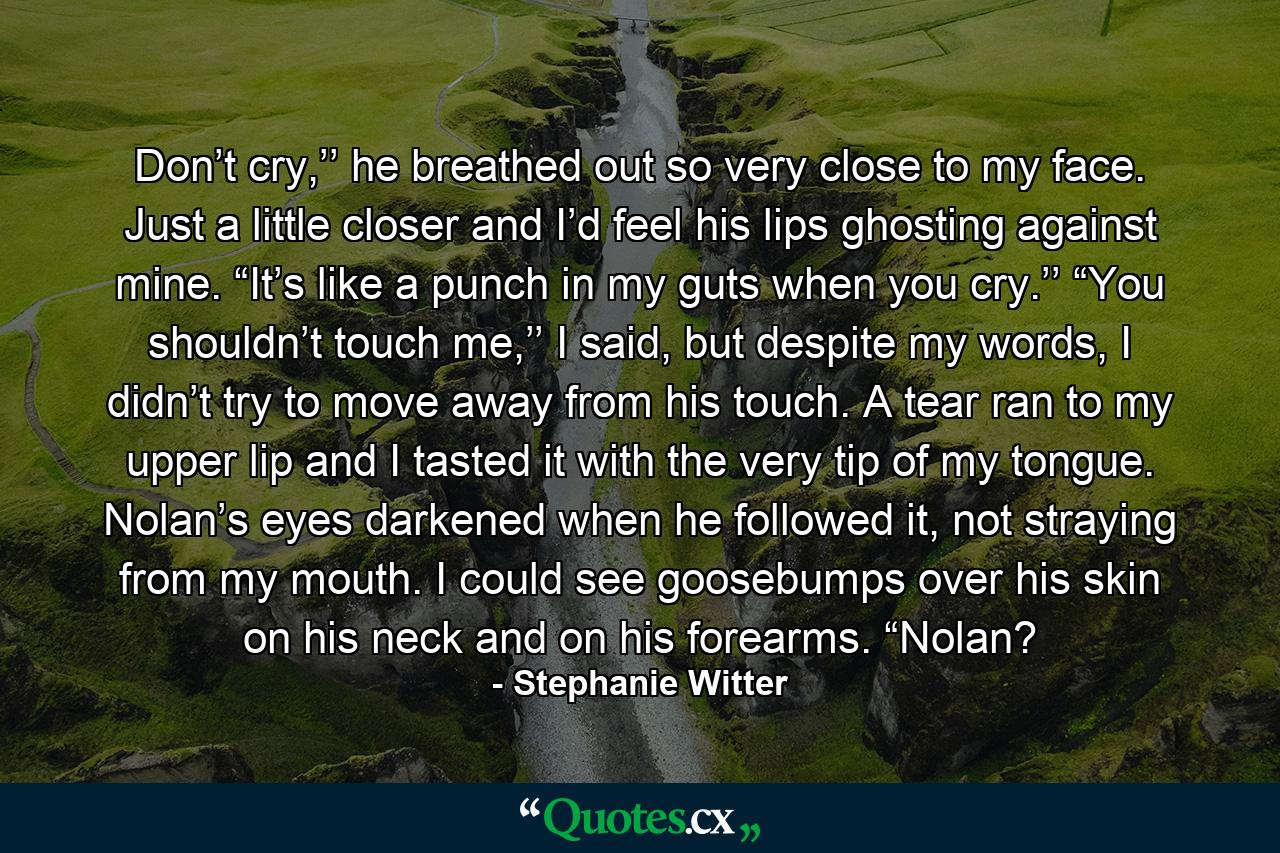 Don’t cry,’’ he breathed out so very close to my face. Just a little closer and I’d feel his lips ghosting against mine. “It’s like a punch in my guts when you cry.’’ “You shouldn’t touch me,’’ I said, but despite my words, I didn’t try to move away from his touch. A tear ran to my upper lip and I tasted it with the very tip of my tongue. Nolan’s eyes darkened when he followed it, not straying from my mouth. I could see goosebumps over his skin on his neck and on his forearms. “Nolan? - Quote by Stephanie Witter