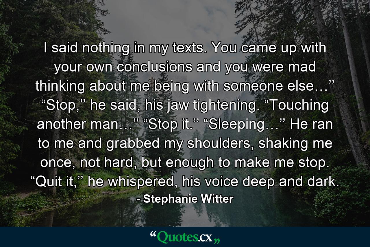 I said nothing in my texts. You came up with your own conclusions and you were mad thinking about me being with someone else…’’ “Stop,’’ he said, his jaw tightening. “Touching another man…’’ “Stop it.’’ “Sleeping…’’ He ran to me and grabbed my shoulders, shaking me once, not hard, but enough to make me stop. “Quit it,’’ he whispered, his voice deep and dark. - Quote by Stephanie Witter