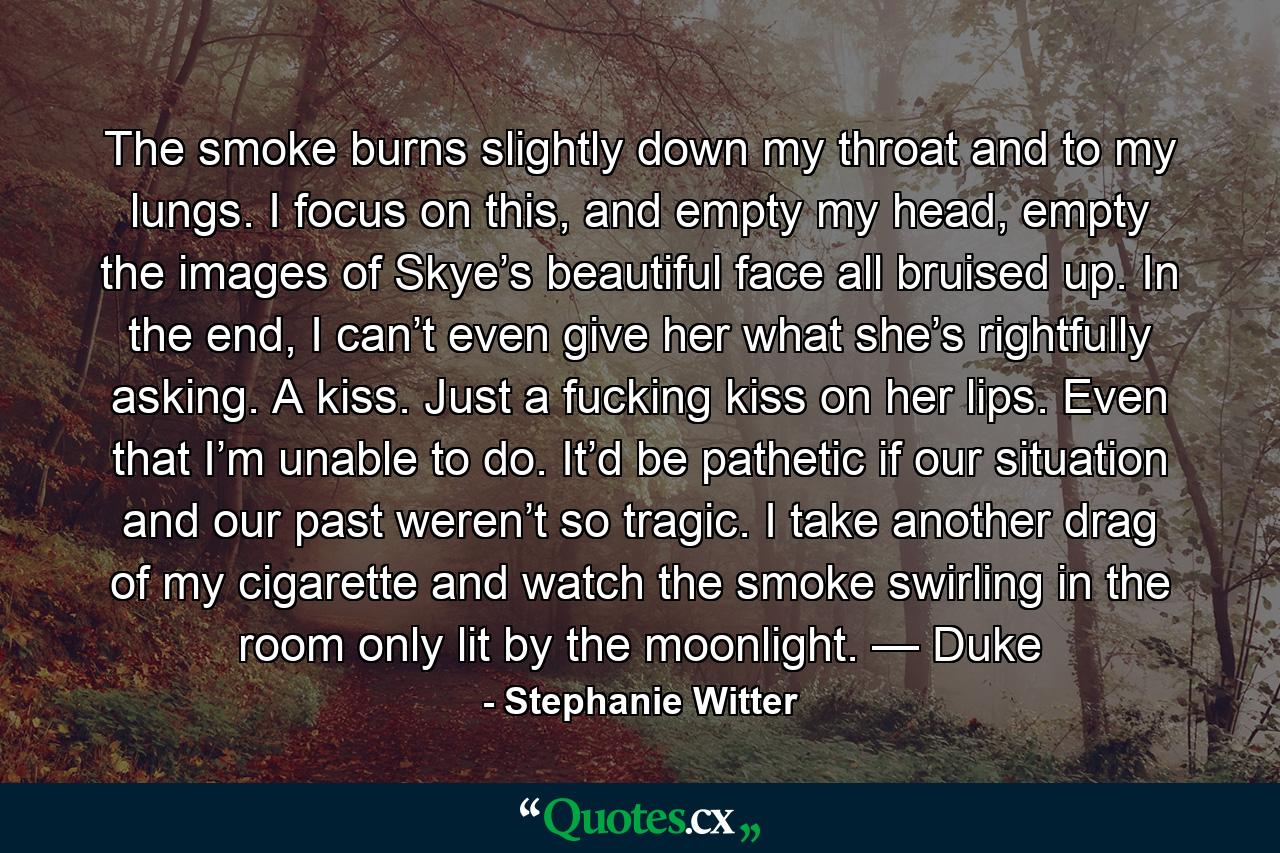 The smoke burns slightly down my throat and to my lungs. I focus on this, and empty my head, empty the images of Skye’s beautiful face all bruised up. In the end, I can’t even give her what she’s rightfully asking. A kiss. Just a fucking kiss on her lips. Even that I’m unable to do. It’d be pathetic if our situation and our past weren’t so tragic. I take another drag of my cigarette and watch the smoke swirling in the room only lit by the moonlight. — Duke - Quote by Stephanie Witter