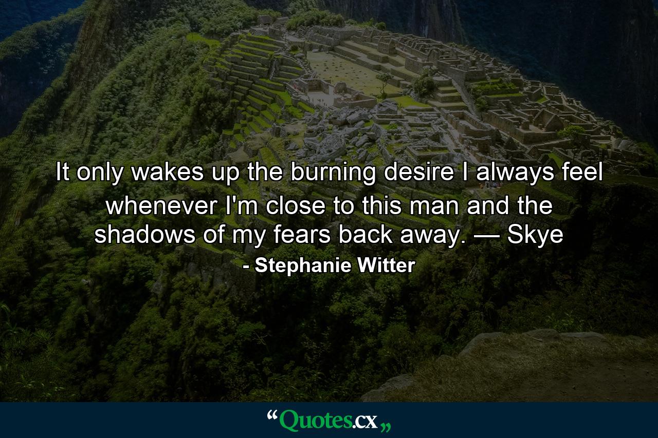 It only wakes up the burning desire I always feel whenever I'm close to this man and the shadows of my fears back away. — Skye - Quote by Stephanie Witter