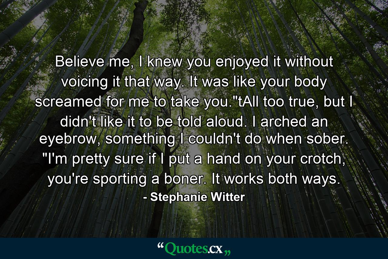 Believe me, I knew you enjoyed it without voicing it that way. It was like your body screamed for me to take you.