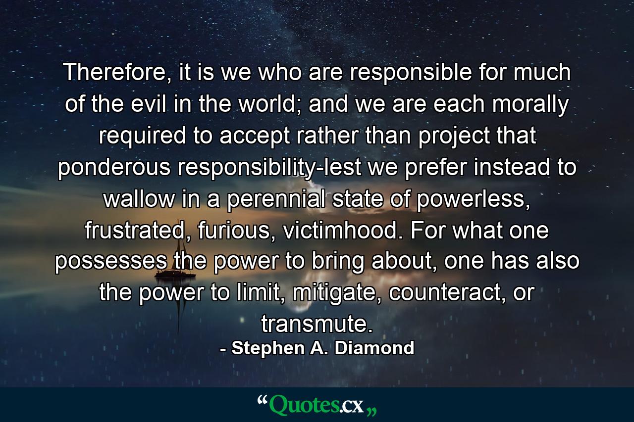 Therefore, it is we who are responsible for much of the evil in the world; and we are each morally required to accept rather than project that ponderous responsibility-lest we prefer instead to wallow in a perennial state of powerless, frustrated, furious, victimhood. For what one possesses the power to bring about, one has also the power to limit, mitigate, counteract, or transmute. - Quote by Stephen A. Diamond