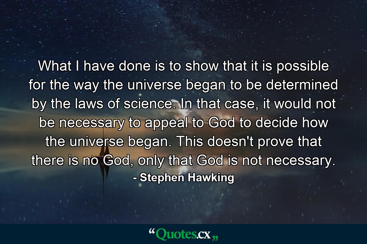 What I have done is to show that it is possible for the way the universe began to be determined by the laws of science. In that case, it would not be necessary to appeal to God to decide how the universe began. This doesn't prove that there is no God, only that God is not necessary. - Quote by Stephen Hawking