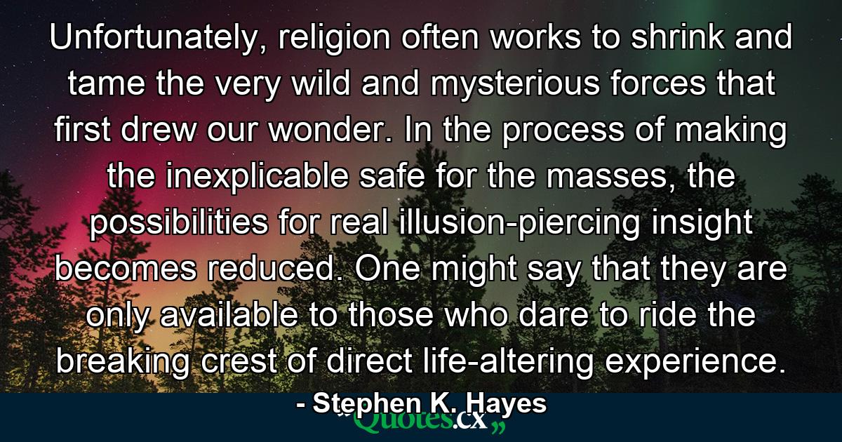 Unfortunately, religion often works to shrink and tame the very wild and mysterious forces that first drew our wonder. In the process of making the inexplicable safe for the masses, the possibilities for real illusion-piercing insight becomes reduced. One might say that they are only available to those who dare to ride the breaking crest of direct life-altering experience. - Quote by Stephen K. Hayes