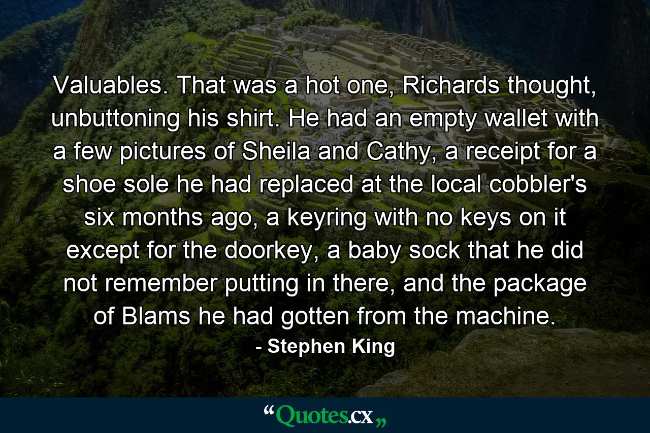 Valuables. That was a hot one, Richards thought, unbuttoning his shirt. He had an empty wallet with a few pictures of Sheila and Cathy, a receipt for a shoe sole he had replaced at the local cobbler's six months ago, a keyring with no keys on it except for the doorkey, a baby sock that he did not remember putting in there, and the package of Blams he had gotten from the machine. - Quote by Stephen King