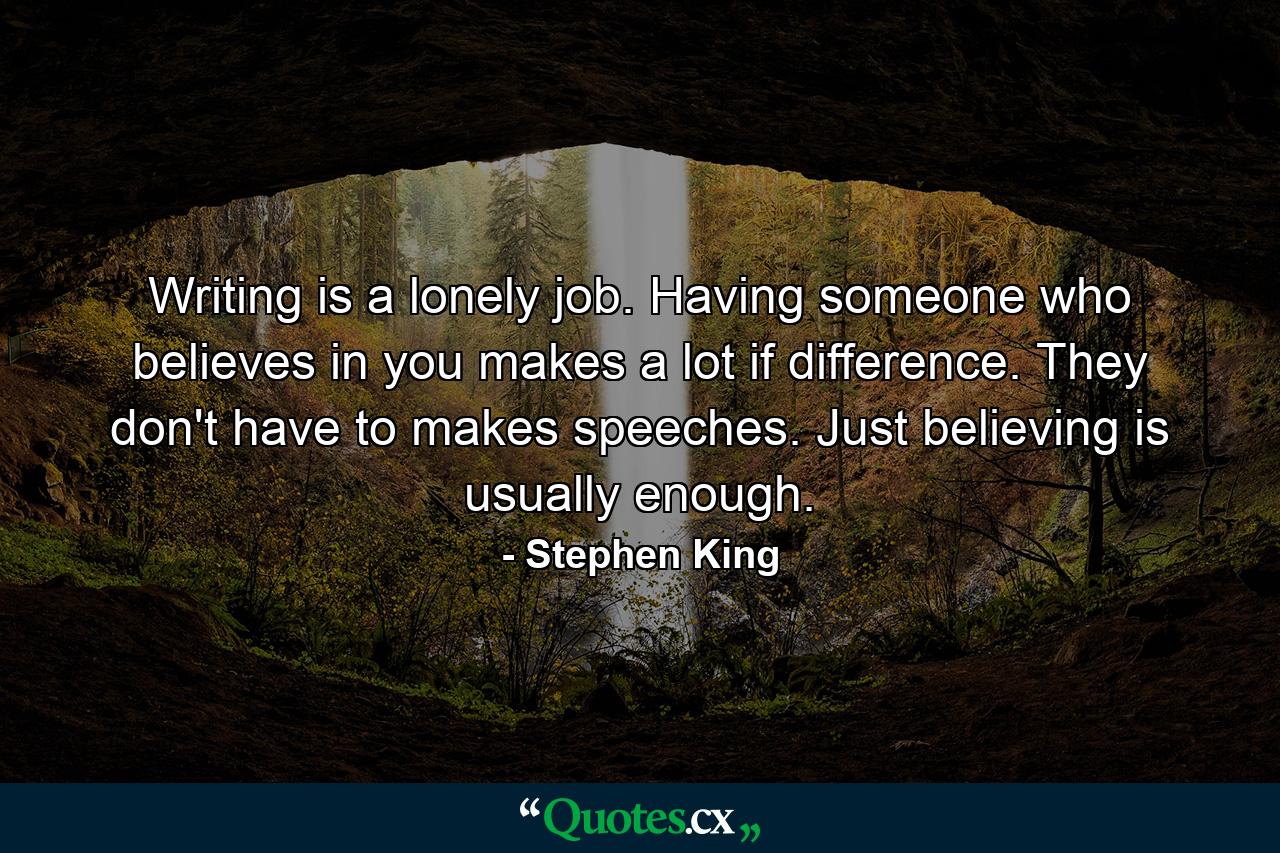 Writing is a lonely job. Having someone who believes in you makes a lot if difference. They don't have to makes speeches. Just believing is usually enough. - Quote by Stephen King