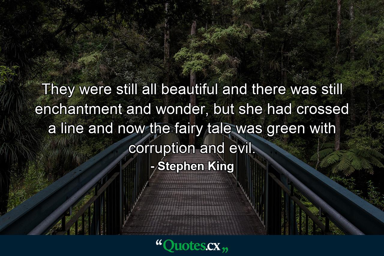 They were still all beautiful and there was still enchantment and wonder, but she had crossed a line and now the fairy tale was green with corruption and evil. - Quote by Stephen King