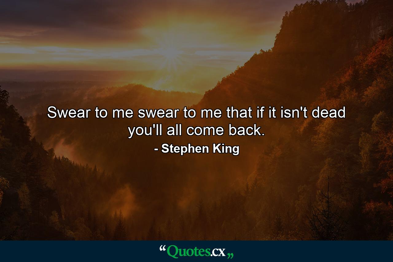 Swear to me swear to me that if it isn't dead you'll all come back. - Quote by Stephen King