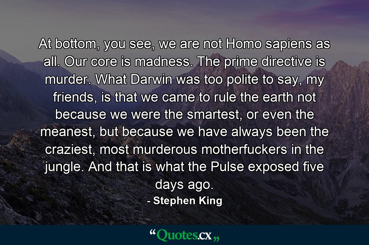 At bottom, you see, we are not Homo sapiens as all. Our core is madness. The prime directive is murder. What Darwin was too polite to say, my friends, is that we came to rule the earth not because we were the smartest, or even the meanest, but because we have always been the craziest, most murderous motherfuckers in the jungle. And that is what the Pulse exposed five days ago. - Quote by Stephen King