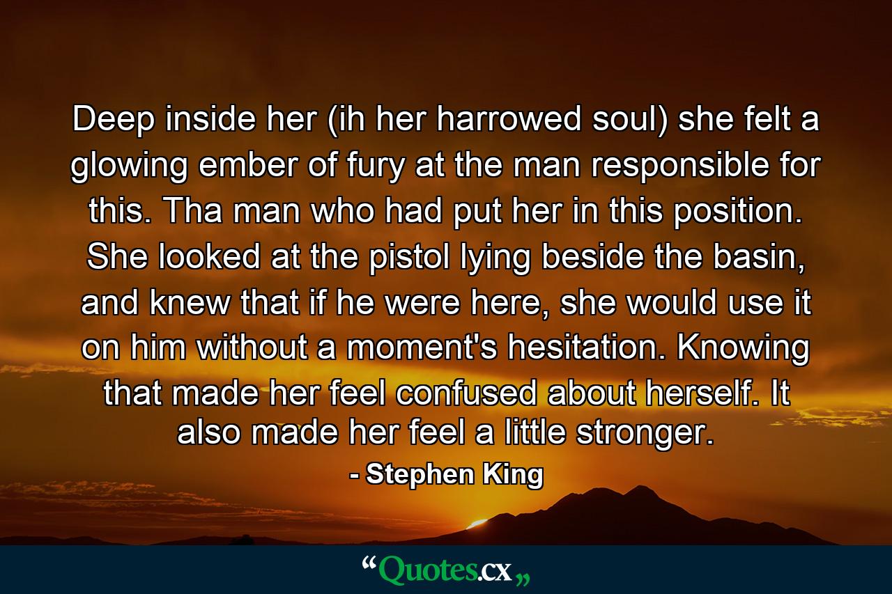 Deep inside her (ih her harrowed soul) she felt a glowing ember of fury at the man responsible for this. Tha man who had put her in this position. She looked at the pistol lying beside the basin, and knew that if he were here, she would use it on him without a moment's hesitation. Knowing that made her feel confused about herself. It also made her feel a little stronger. - Quote by Stephen King