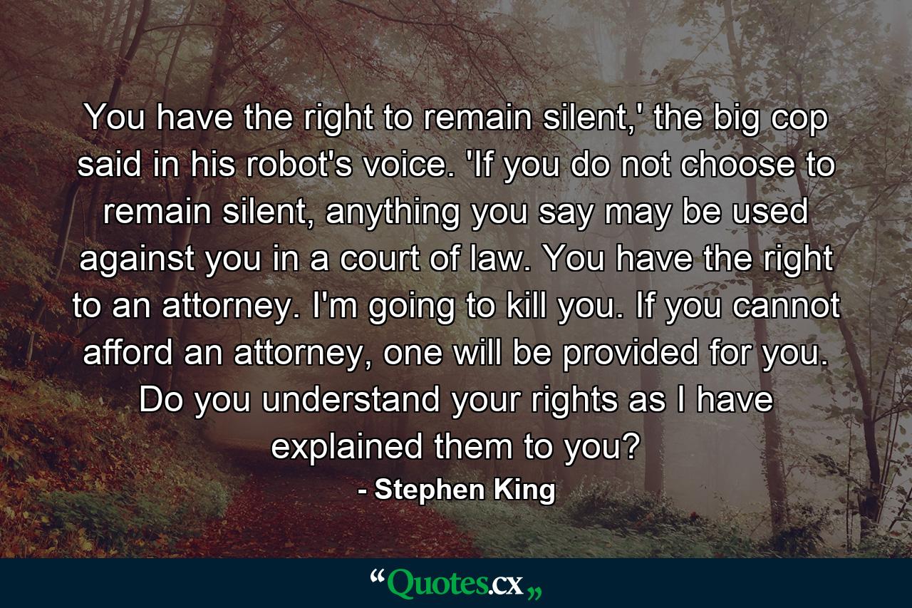 You have the right to remain silent,' the big cop said in his robot's voice. 'If you do not choose to remain silent, anything you say may be used against you in a court of law. You have the right to an attorney. I'm going to kill you. If you cannot afford an attorney, one will be provided for you. Do you understand your rights as I have explained them to you? - Quote by Stephen King