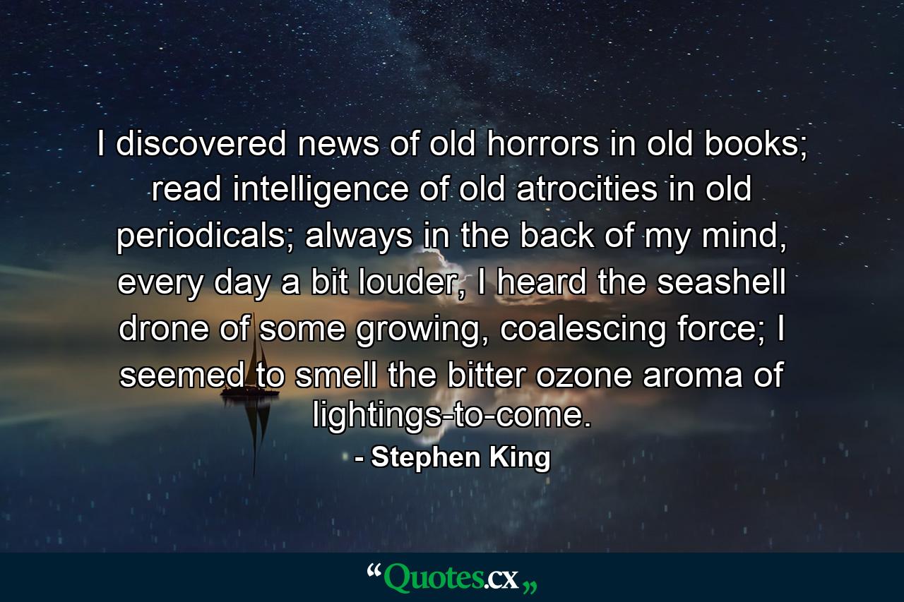 I discovered news of old horrors in old books; read intelligence of old atrocities in old periodicals; always in the back of my mind, every day a bit louder, I heard the seashell drone of some growing, coalescing force; I seemed to smell the bitter ozone aroma of lightings-to-come. - Quote by Stephen King