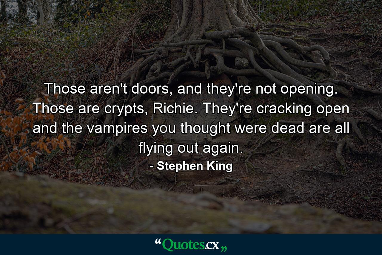 Those aren't doors, and they're not opening. Those are crypts, Richie. They're cracking open and the vampires you thought were dead are all flying out again. - Quote by Stephen King