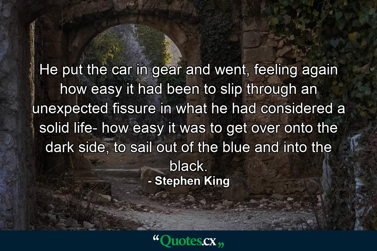 He put the car in gear and went, feeling again how easy it had been to slip through an unexpected fissure in what he had considered a solid life- how easy it was to get over onto the dark side, to sail out of the blue and into the black. - Quote by Stephen King