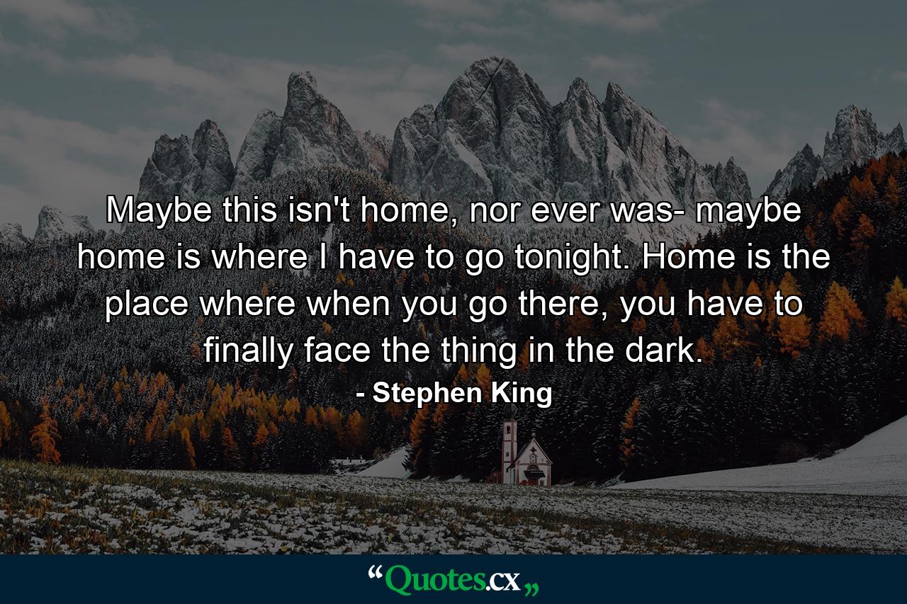 Maybe this isn't home, nor ever was- maybe home is where I have to go tonight. Home is the place where when you go there, you have to finally face the thing in the dark. - Quote by Stephen King