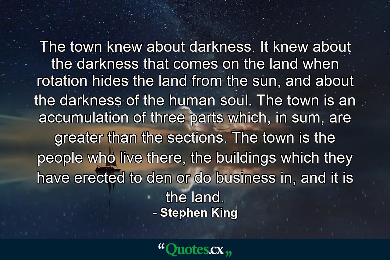 The town knew about darkness. It knew about the darkness that comes on the land when rotation hides the land from the sun, and about the darkness of the human soul. The town is an accumulation of three parts which, in sum, are greater than the sections. The town is the people who live there, the buildings which they have erected to den or do business in, and it is the land. - Quote by Stephen King