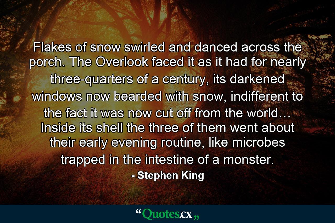 Flakes of snow swirled and danced across the porch. The Overlook faced it as it had for nearly three-quarters of a century, its darkened windows now bearded with snow, indifferent to the fact it was now cut off from the world… Inside its shell the three of them went about their early evening routine, like microbes trapped in the intestine of a monster. - Quote by Stephen King