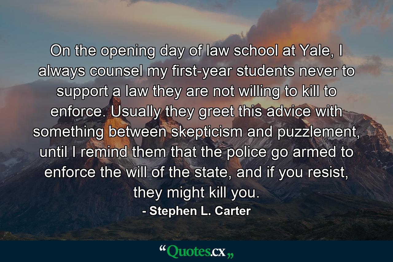 On the opening day of law school at Yale, I always counsel my first-year students never to support a law they are not willing to kill to enforce. Usually they greet this advice with something between skepticism and puzzlement, until I remind them that the police go armed to enforce the will of the state, and if you resist, they might kill you. - Quote by Stephen L. Carter