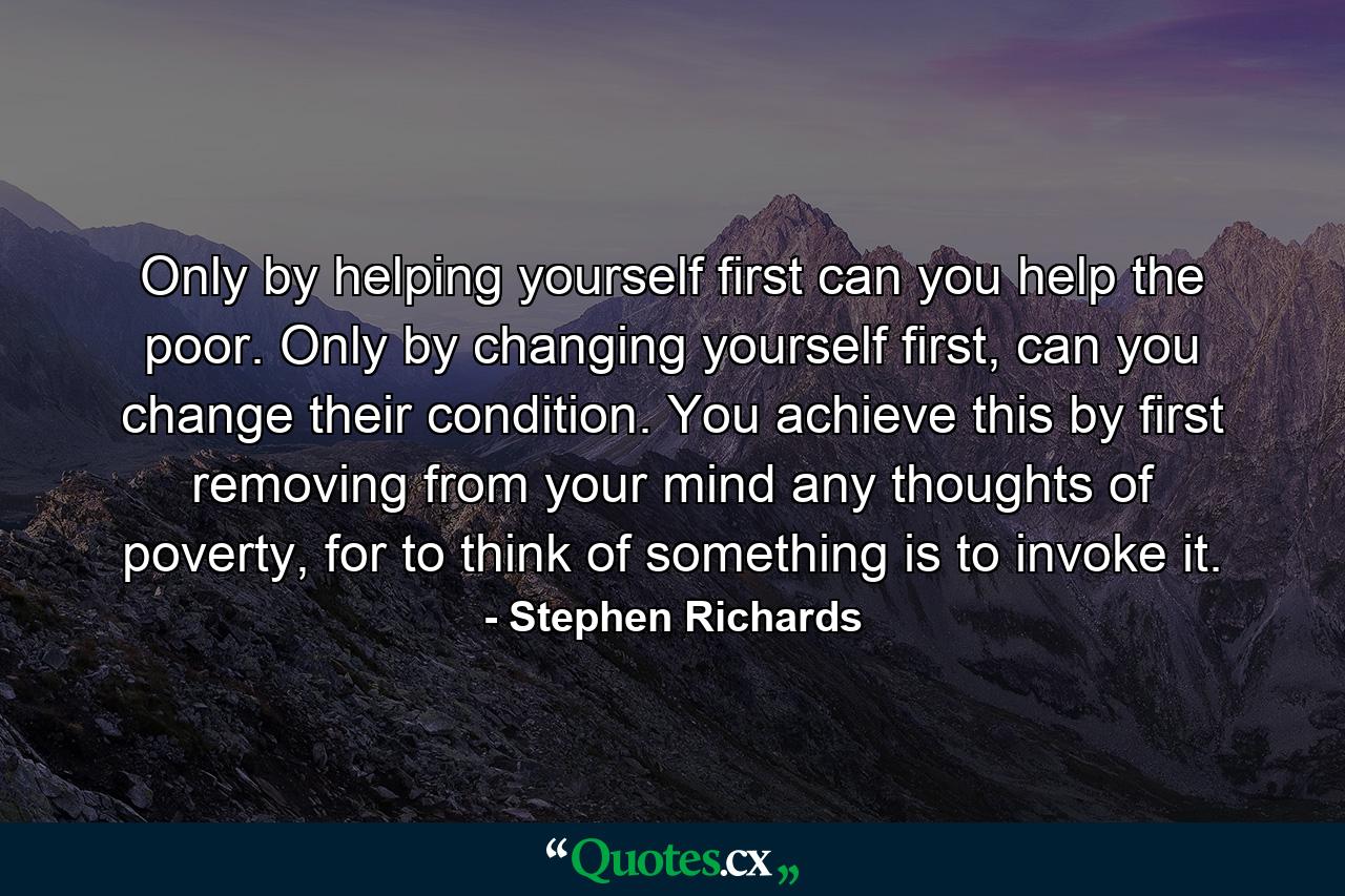 Only by helping yourself first can you help the poor. Only by changing yourself first, can you change their condition. You achieve this by first removing from your mind any thoughts of poverty, for to think of something is to invoke it. - Quote by Stephen Richards