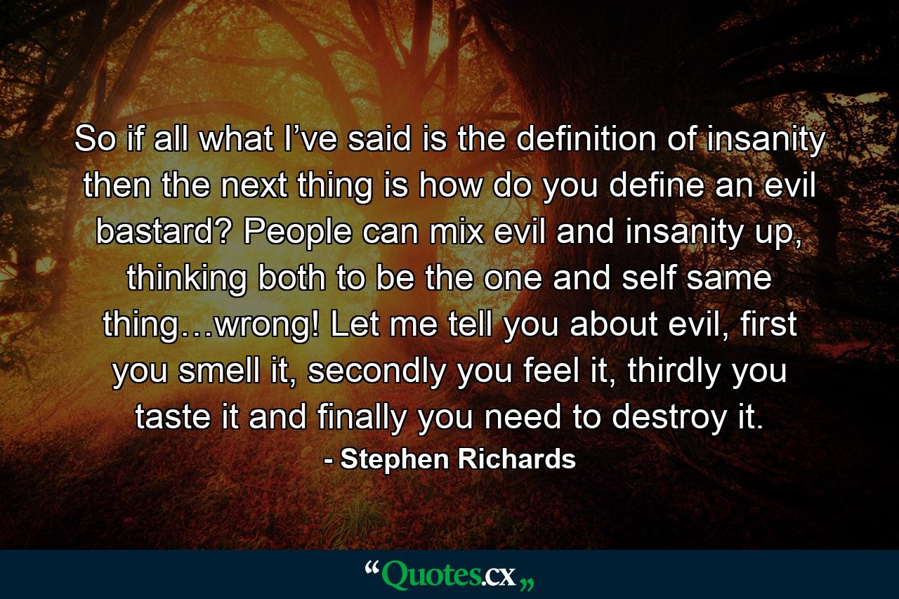 So if all what I’ve said is the definition of insanity then the next thing is how do you define an evil bastard? People can mix evil and insanity up, thinking both to be the one and self same thing…wrong! Let me tell you about evil, first you smell it, secondly you feel it, thirdly you taste it and finally you need to destroy it. - Quote by Stephen Richards