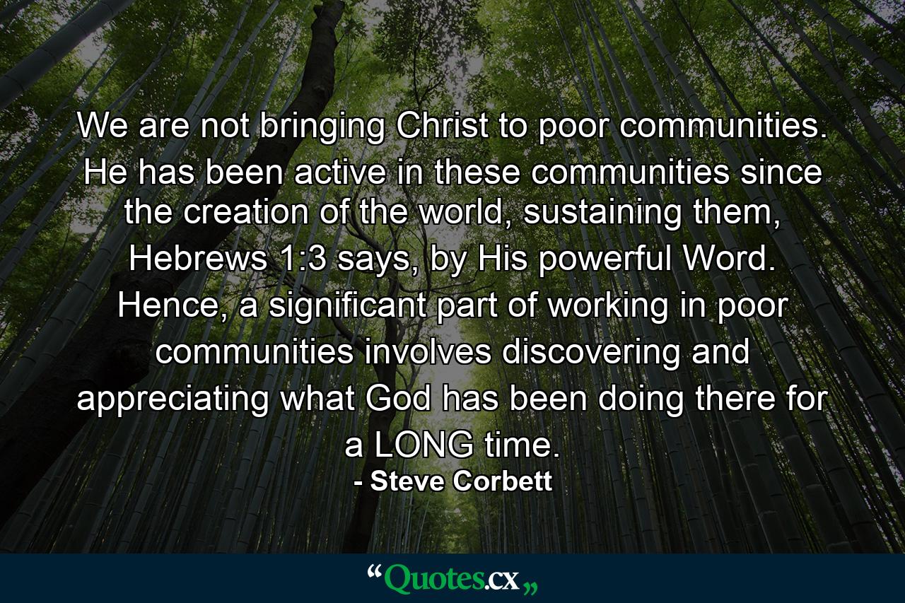 We are not bringing Christ to poor communities. He has been active in these communities since the creation of the world, sustaining them, Hebrews 1:3 says, by His powerful Word. Hence, a significant part of working in poor communities involves discovering and appreciating what God has been doing there for a LONG time. - Quote by Steve Corbett