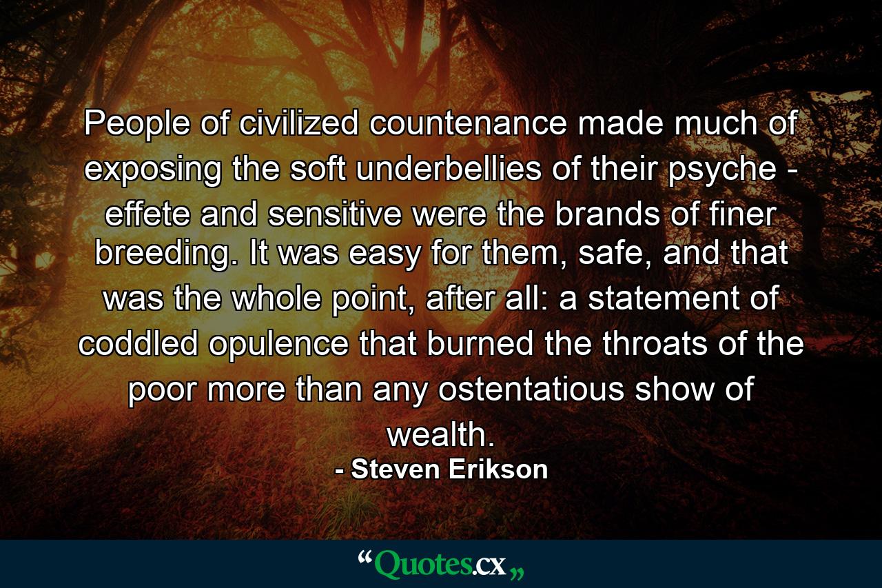 People of civilized countenance made much of exposing the soft underbellies of their psyche - effete and sensitive were the brands of finer breeding. It was easy for them, safe, and that was the whole point, after all: a statement of coddled opulence that burned the throats of the poor more than any ostentatious show of wealth. - Quote by Steven Erikson